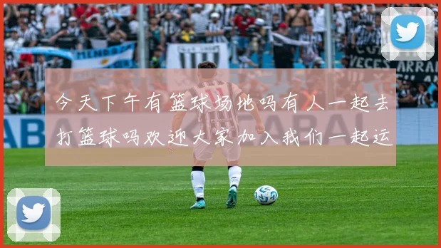 今天下午有篮球场地吗有人一起去打篮球吗欢迎大家加入我们一起运动
