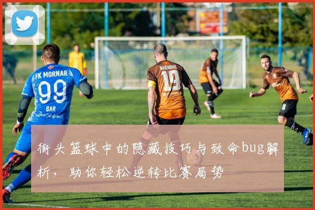街头篮球中的隐藏技巧与致命bug解析，助你轻松逆转比赛局势