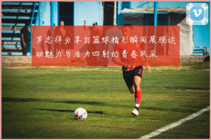 罗志祥分享打篮球精彩瞬间展现运动魅力与活力四射的青春风采