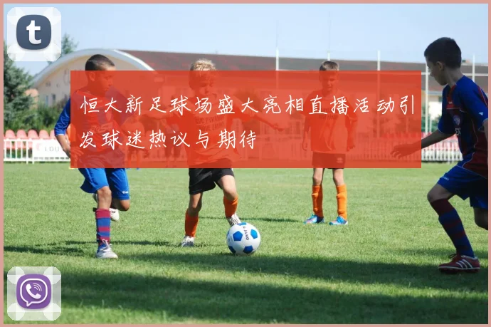 恒大新足球场盛大亮相直播活动引发球迷热议与期待