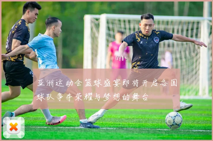 亚洲运动会篮球盛宴即将开启各国球队争夺荣耀与梦想的舞台