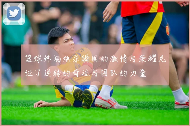 篮球终场绝杀瞬间的激情与荣耀见证了逆转的奇迹与团队的力量